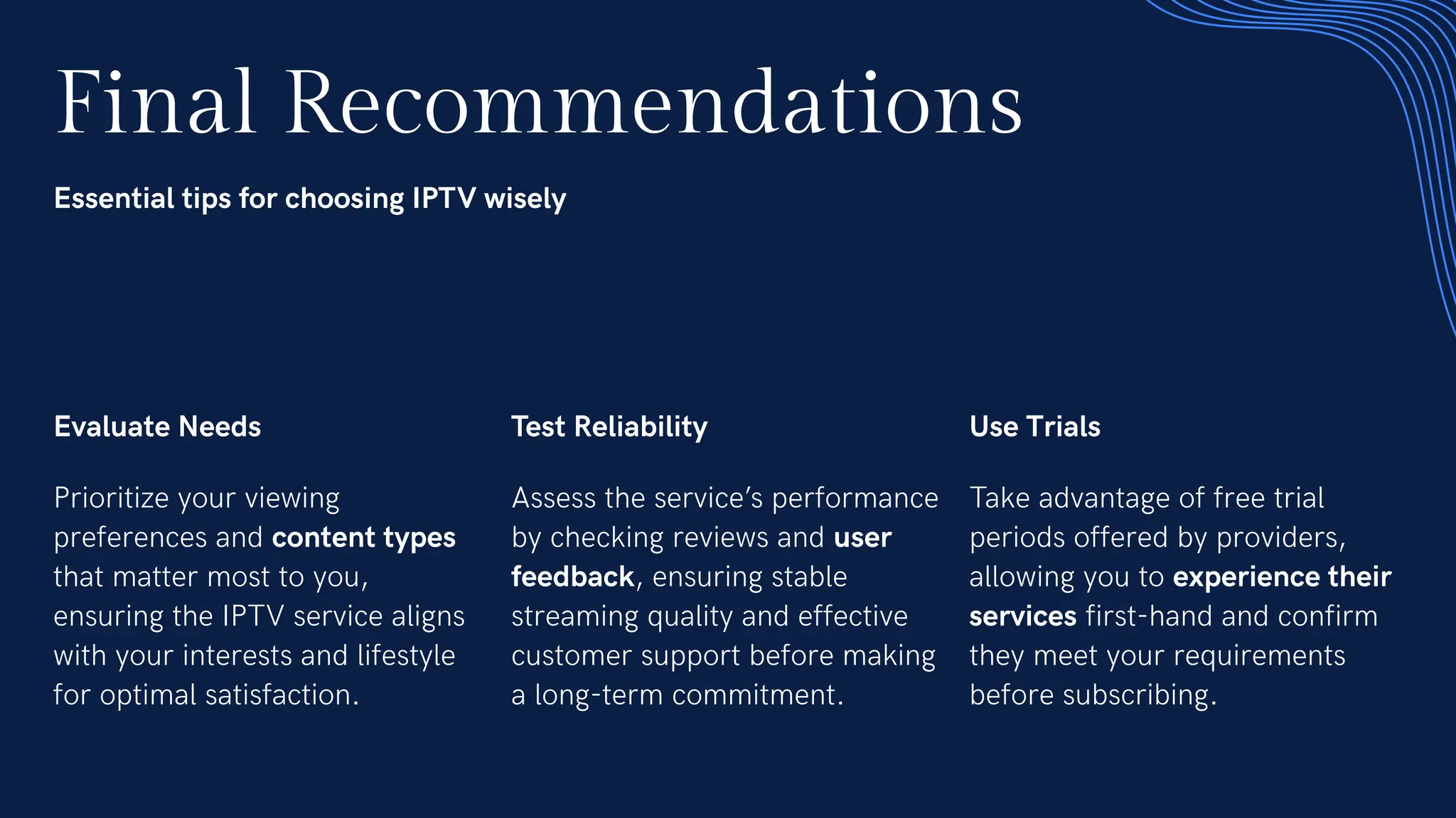Final Recommendations
Essential tips for choosing IPTV wisely
Evaluate Needs
Prioritize your viewing
preferences and content types
that matter most to you,
ensuring the IPTV service aligns
with your interests and lifestyle
for optimal satisfaction.
Test Reliability
Assess the service’s performance
by checking reviews and user
feedback, ensuring stable
streaming quality and effective
customer support before making
a long-term commitment.
Use Trials
Take advantage of free trial
periods offered by providers,
allowing you to experience their
services first-hand and confirm
they meet your requirements
before subscribing.
 