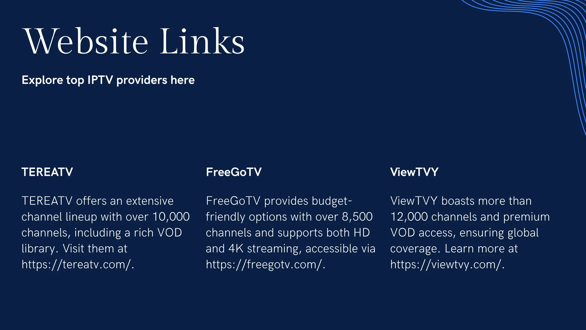Website Links
Explore top IPTV providers here
TEREATV
TEREATV offers an extensive
channel lineup with over 10,000
channels, including a rich VOD
library. Visit them at
https://tereatv.com/.
FreeGoTV
FreeGoTV provides budget-
friendly options with over 8,500
channels and supports both HD
and 4K streaming, accessible via
https://freegotv.com/.
ViewTVY
ViewTVY boasts more than
12,000 channels and premium
VOD access, ensuring global
coverage. Learn more at
https://viewtvy.com/.
 