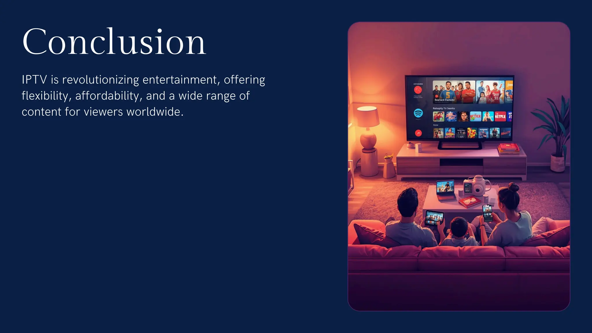 IPTV is revolutionizing entertainment, offering
flexibility, affordability, and a wide range of
content for viewers worldwide.
Conclusion
 