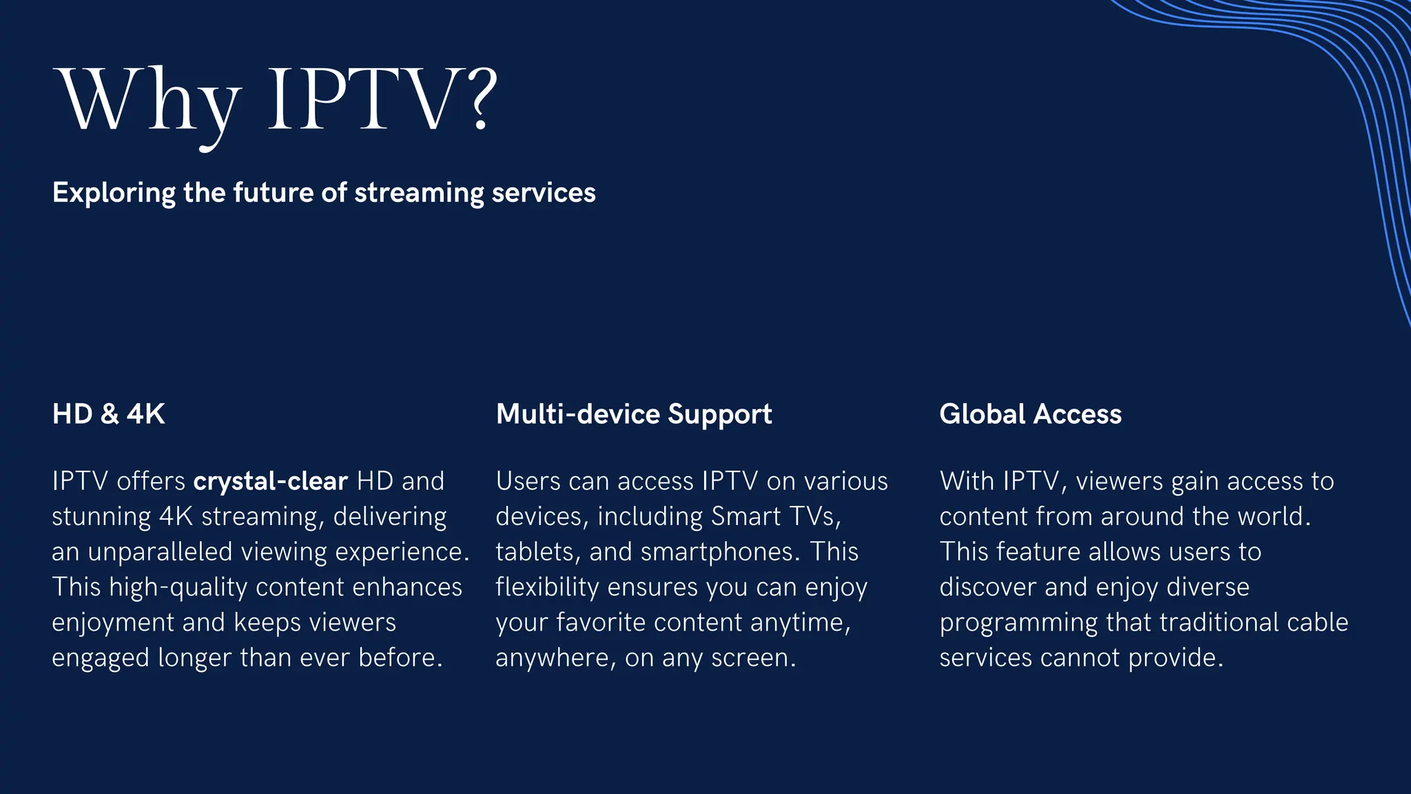 Why IPTV?
Exploring the future of streaming services
HD & 4K
IPTV offers crystal-clear HD and
stunning 4K streaming, delivering
an unparalleled viewing experience.
This high-quality content enhances
enjoyment and keeps viewers
engaged longer than ever before.
Multi-device Support
Users can access IPTV on various
devices, including Smart TVs,
tablets, and smartphones. This
flexibility ensures you can enjoy
your favorite content anytime,
anywhere, on any screen.
Global Access
With IPTV, viewers gain access to
content from around the world.
This feature allows users to
discover and enjoy diverse
programming that traditional cable
services cannot provide.
 