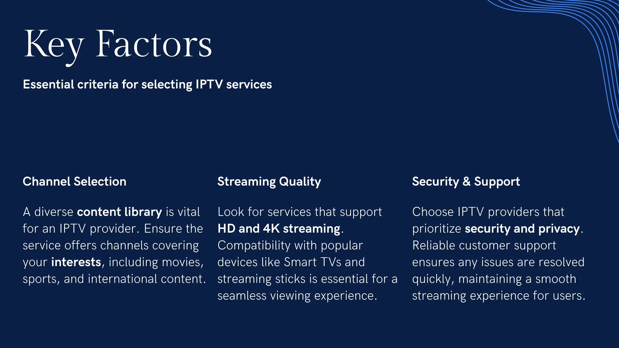 Key Factors
Essential criteria for selecting IPTV services
Channel Selection
A diverse content library is vital
for an IPTV provider. Ensure the
service offers channels covering
your interests, including movies,
sports, and international content.
Streaming Quality
Look for services that support
HD and 4K streaming.
Compatibility with popular
devices like Smart TVs and
streaming sticks is essential for a
seamless viewing experience.
Security & Support
Choose IPTV providers that
prioritize security and privacy.
Reliable customer support
ensures any issues are resolved
quickly, maintaining a smooth
streaming experience for users.
 