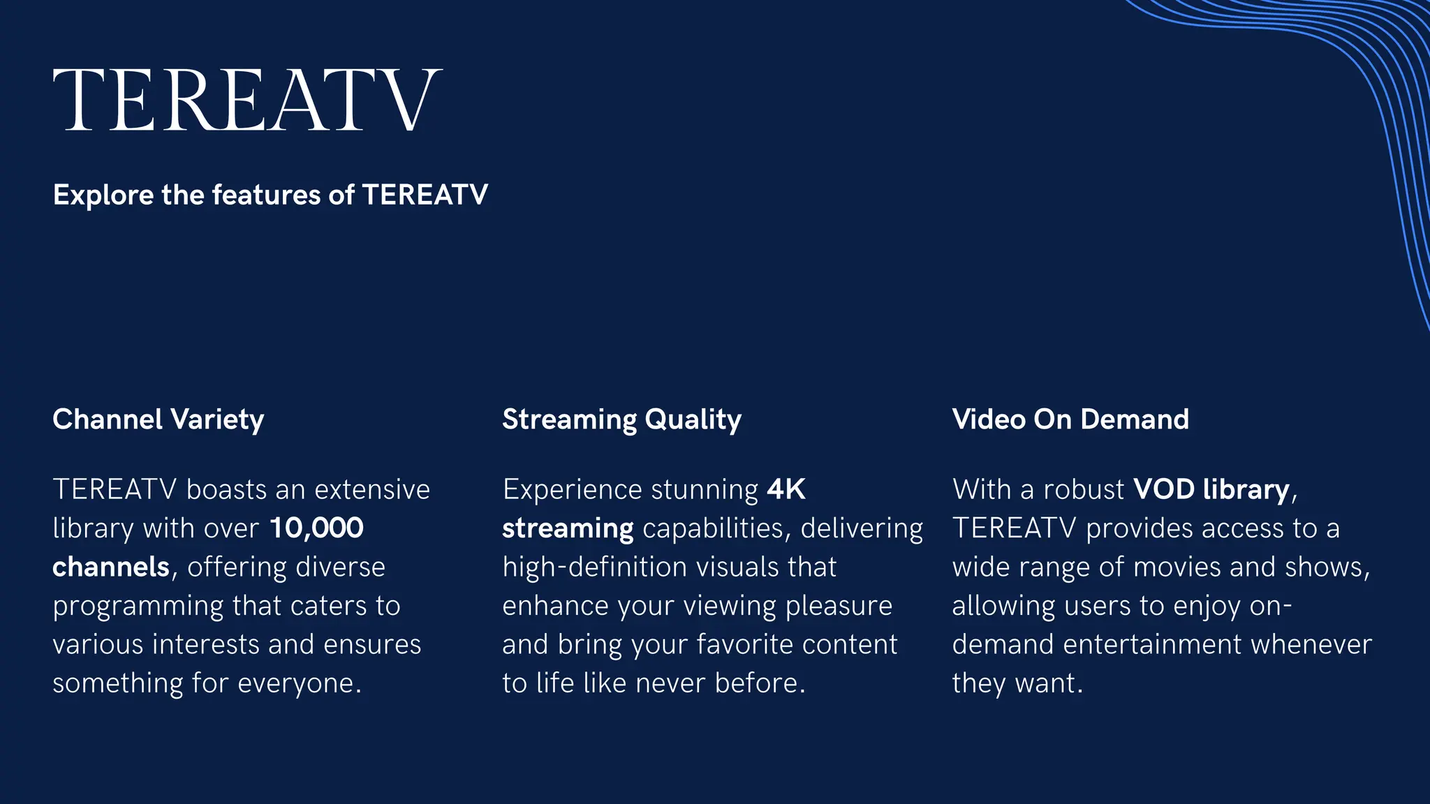 TEREATV
Explore the features of TEREATV
Channel Variety
TEREATV boasts an extensive
library with over 10,000
channels, offering diverse
programming that caters to
various interests and ensures
something for everyone.
Streaming Quality
Experience stunning 4K
streaming capabilities, delivering
high-definition visuals that
enhance your viewing pleasure
and bring your favorite content
to life like never before.
Video On Demand
With a robust VOD library,
TEREATV provides access to a
wide range of movies and shows,
allowing users to enjoy on-
demand entertainment whenever
they want.
 