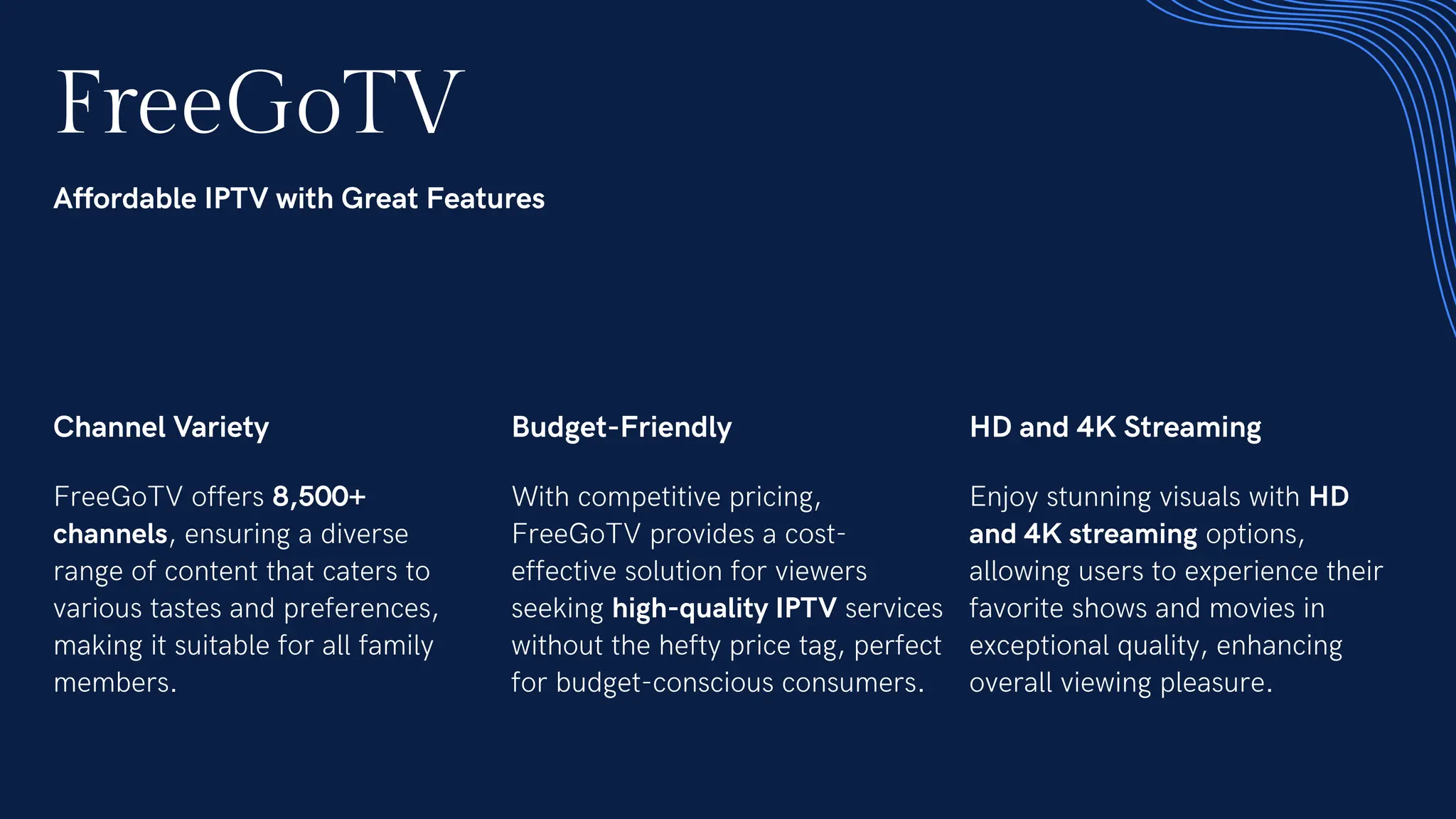 FreeGoTV
Affordable IPTV with Great Features
Channel Variety
FreeGoTV offers 8,500+
channels, ensuring a diverse
range of content that caters to
various tastes and preferences,
making it suitable for all family
members.
Budget-Friendly
With competitive pricing,
FreeGoTV provides a cost-
effective solution for viewers
seeking high-quality IPTV services
without the hefty price tag, perfect
for budget-conscious consumers.
HD and 4K Streaming
Enjoy stunning visuals with HD
and 4K streaming options,
allowing users to experience their
favorite shows and movies in
exceptional quality, enhancing
overall viewing pleasure.
 