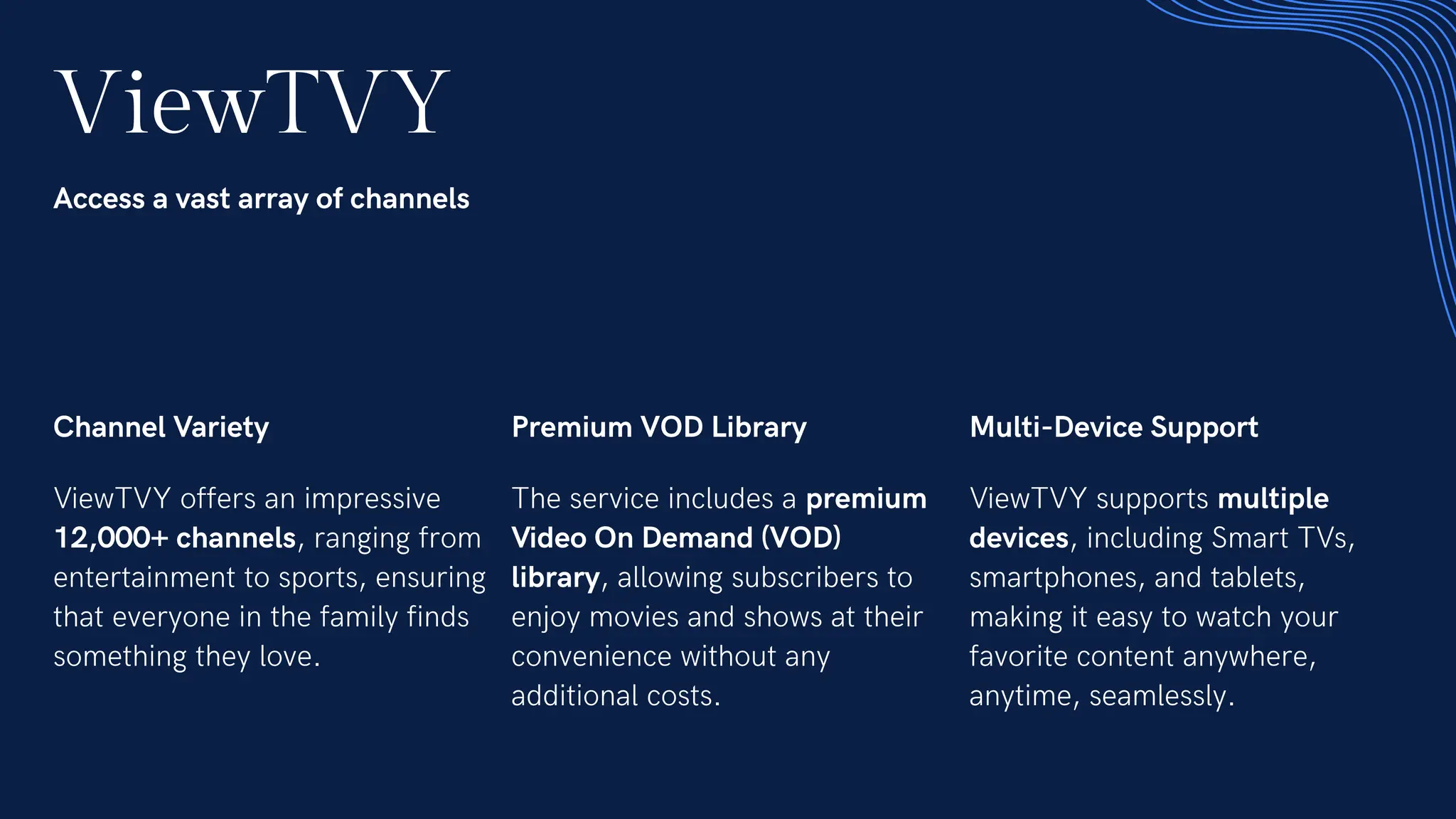 ViewTVY
Access a vast array of channels
Channel Variety
ViewTVY offers an impressive
12,000+ channels, ranging from
entertainment to sports, ensuring
that everyone in the family finds
something they love.
Premium VOD Library
The service includes a premium
Video On Demand (VOD)
library, allowing subscribers to
enjoy movies and shows at their
convenience without any
additional costs.
Multi-Device Support
ViewTVY supports multiple
devices, including Smart TVs,
smartphones, and tablets,
making it easy to watch your
favorite content anywhere,
anytime, seamlessly.
 