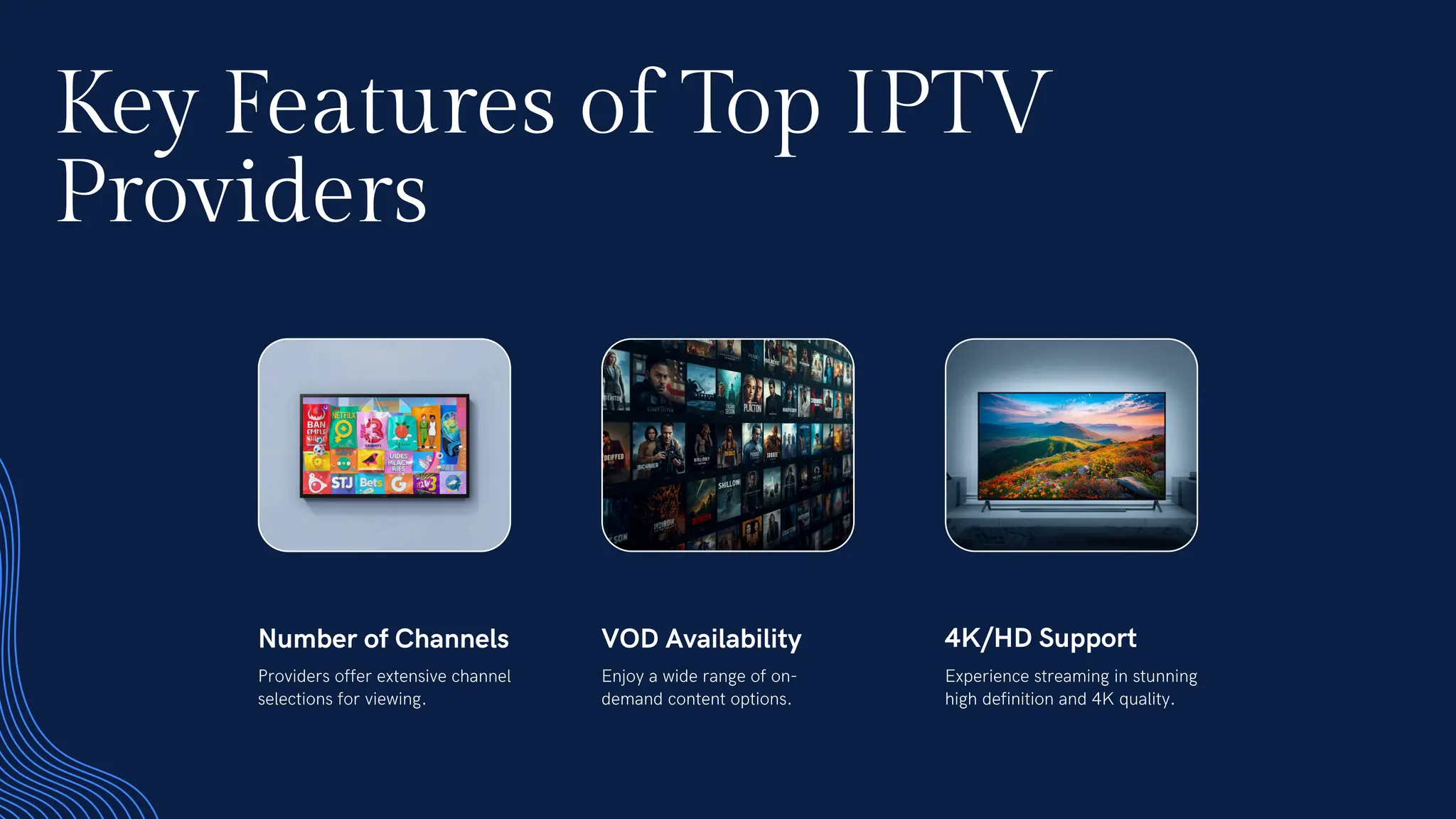 Key Features of Top IPTV
Providers
Number of Channels
Providers offer extensive channel
selections for viewing.
VOD Availability
Enjoy a wide range of on-
demand content options.
4K/HD Support
Experience streaming in stunning
high definition and 4K quality.
 