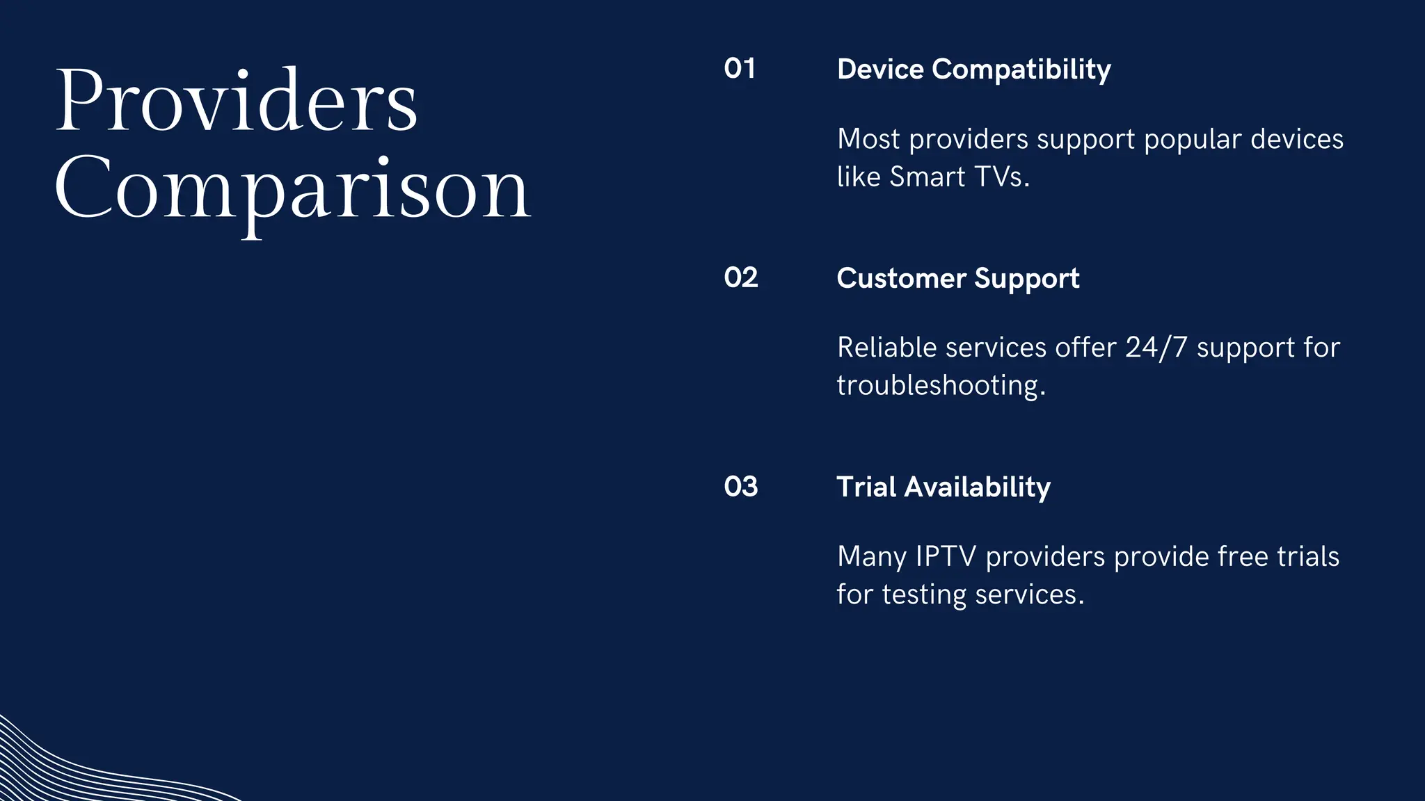 01 Device Compatibility
Most providers support popular devices
like Smart TVs.
02 Customer Support
Reliable services offer 24/7 support for
troubleshooting.
03 Trial Availability
Many IPTV providers provide free trials
for testing services.
Providers
Comparison
 