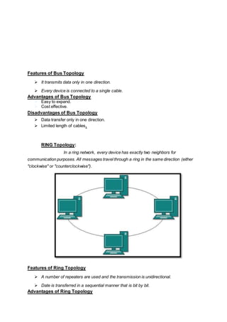 Features of Bus Topology
 It transmits data only in one direction.
 Every device is connected to a single cable.
Advantages of Bus Topology
 Easy to expand.
 Cost effective.
Disadvantages of Bus Topology
 Data transfer only in one direction.
 Limited length of cables.
RING Topology:
In a ring network, every device has exactly two neighbors for
communication purposes. All messages travel through a ring in the same direction (either
"clockwise" or "counterclockwise").
Features of Ring Topology
 A number of repeaters are used and the transmission is unidirectional.
 Date is transferred in a sequential manner that is bit by bit.
Advantages of Ring Topology
 