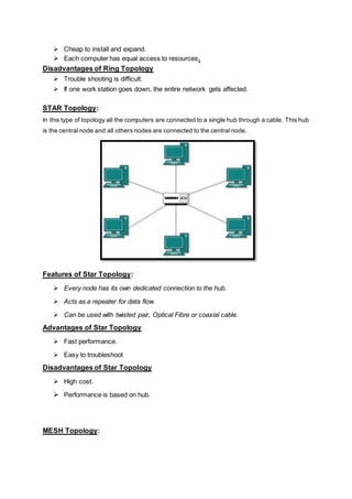  Cheap to install and expand.
 Each computer has equal access to resources.
Disadvantages of Ring Topology
 Trouble shooting is difficult.
 If one work station goes down, the entire network gets affected.
STAR Topology:
In this type of topology all the computers are connected to a single hub through a cable. This hub
is the central node and all others nodes are connected to the central node.
Features of Star Topology:
 Every node has its own dedicated connection to the hub.
 Acts as a repeater for data flow.
 Can be used with twisted pair, Optical Fibre or coaxial cable.
Advantages of Star Topology
 Fast performance.
 Easy to troubleshoot
Disadvantages of Star Topology
 High cost.
 Performance is based on hub.
MESH Topology:
 