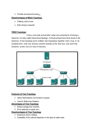  Provide security and privacy .
Disadvantages of Mesh Topology
 Cabling cost is more.
 Bulk wiring is required.
TREE Topology:
It has a root node and all other nodes are connected to it forming a
hierarchy. It is also called hierarchical topology. It should at least have three levels to the
hierarchy. A tree topology joins multiple star topologies together onto a bus. In its
simplest form, only hub devices connect directly to the tree bus, and each hub
functions as the root of a tree of devices.
Features of Tree Topology
 Ideal if workstations are located in groups.
 Used in Wide Area Network.
Advantages of Tree Topology
 Easily manage and maintain.
 Error detection is easily turn.
Disadvantages of Tree Topology
 Expensive due to cabling.
 Scalability of the network depends on the type of cable used.
 