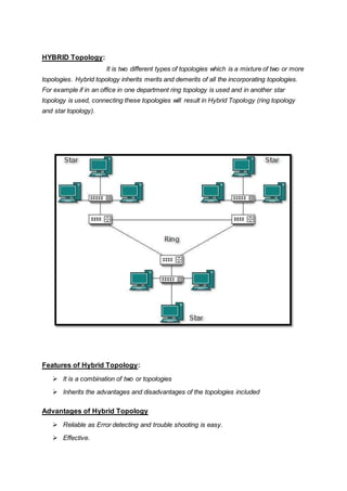 HYBRID Topology:
It is two different types of topologies which is a mixture of two or more
topologies. Hybrid topology inherits merits and demerits of all the incorporating topologies.
For example if in an office in one department ring topology is used and in another star
topology is used, connecting these topologies will result in Hybrid Topology (ring topology
and star topology).
Features of Hybrid Topology:
 It is a combination of two or topologies
 Inherits the advantages and disadvantages of the topologies included
Advantages of Hybrid Topology
 Reliable as Error detecting and trouble shooting is easy.
 Effective.
 