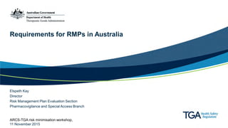 Requirements for RMPs in Australia
Elspeth Kay
Director
Risk Management Plan Evaluation Section
Pharmacovigilance and Special Access Branch
ARCS-TGA risk minimisation workshop,
11 November 2015
 