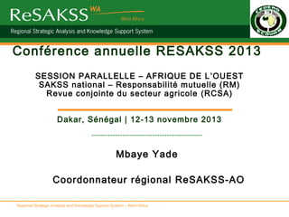 Conférence annuelle RESAKSS 2013
SESSION PARALLELLE – AFRIQUE DE L ’OUEST
SAKSS national – Responsabilité mutuelle (RM)
Revue conjointe du secteur agricole (RCSA)
Dakar, Sénégal | 12-13 novembre 2013
-----------------------------------------------

Mbaye Yade
Coordonnateur régional ReSAKSS-AO
Regional Strategic Analysis and Knowledge Support System – West Africa

 