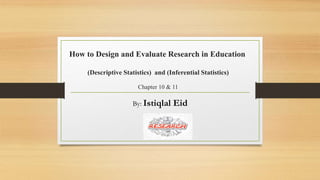 How to Design and Evaluate Research in Education
(Descriptive Statistics) and (Inferential Statistics)
Chapter 10 & 11
By: Istiqlal Eid
 