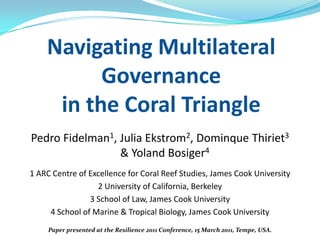 Navigating Multilateral
          Governance
     in the Coral Triangle
Pedro Fidelman1, Julia Ekstrom2, Dominque Thiriet3
                 & Yoland Bosiger4
1 ARC Centre of Excellence for Coral Reef Studies, James Cook University
                  2 University of California, Berkeley
                3 School of Law, James Cook University
     4 School of Marine & Tropical Biology, James Cook University
     Paper presented at the Resilience 2011 Conference, 15 March 2011, Tempe, USA.
 
