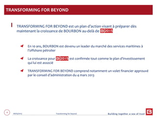 4 06/03/2013 Transforming for beyond
TRANSFORMING FOR BEYOND est un plan d’action visant à préparer dès
maintenant la croissance de BOURBON au-delà de
En 10 ans, BOURBON est devenu un leader du marché des services maritimes à
l’offshore pétrolier
La croissance pour est confirmée tout comme le plan d’investissement
qui lui est associé
TRANSFORMING FOR BEYOND comprend notamment un volet financier approuvé
par le conseil d’administration du 4 mars 2013
TRANSFORMING FOR BEYOND
 