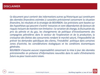 89 06/03/2013 Transforming for beyond
Ce document peut contenir des informations autres qu’historiques qui constituent
des données financières estimées à caractère prévisionnel concernant la situation
financière, les résultats et la stratégie de BOURBON. Ces prévisions sont basées sur
des hypothèses qui peuvent s’avérer inexactes et sont dépendantes de facteurs de
risques incluant de manière non limitative : la variation de change, la fluctuation du
prix du pétrole et du gaz, les changements de politique d’investissements des
compagnies pétrolières dans le secteur de l’exploration et de la production, la
croissance des flottes des concurrents rendant le marché saturé, l’impossibilité de
prévoir les demandes spécifiques des clients, l’instabilité politique dans certaines
zones d’activité, les considérations écologiques et les conditions économiques
générales.
BOURBON n’assume aucune responsabilité concernant la mise à jour des données
prévisionnelles en présence d’informations nouvelles dans le cadre d’évènements
futurs ou pour toute autre raison.
DISCLAIMER
 