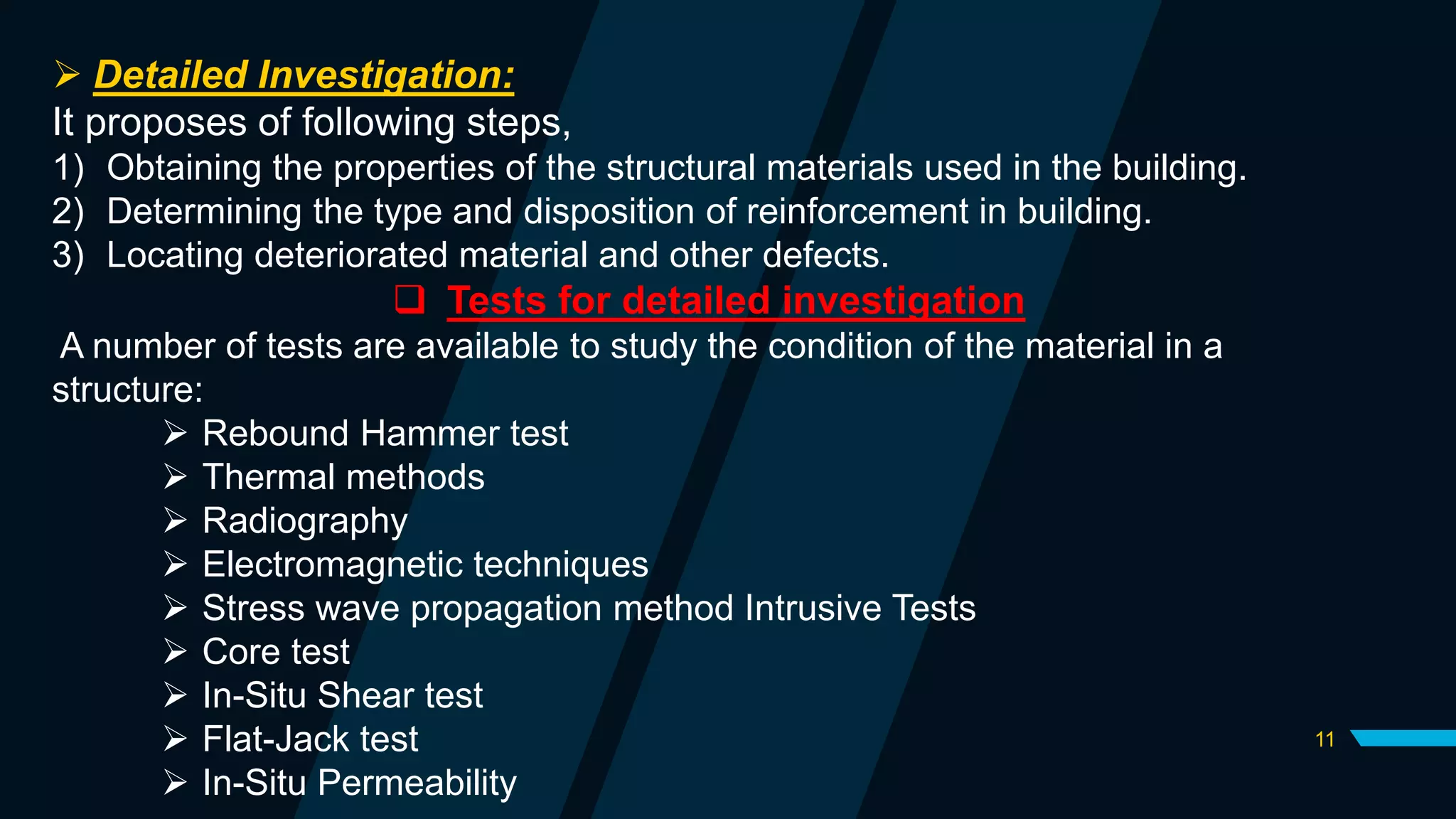 11
 Detailed Investigation:
It proposes of following steps,
1) Obtaining the properties of the structural materials used in the building.
2) Determining the type and disposition of reinforcement in building.
3) Locating deteriorated material and other defects.
 Tests for detailed investigation
A number of tests are available to study the condition of the material in a
structure:
 Rebound Hammer test
 Thermal methods
 Radiography
 Electromagnetic techniques
 Stress wave propagation method Intrusive Tests
 Core test
 In-Situ Shear test
 Flat-Jack test
 In-Situ Permeability
 
