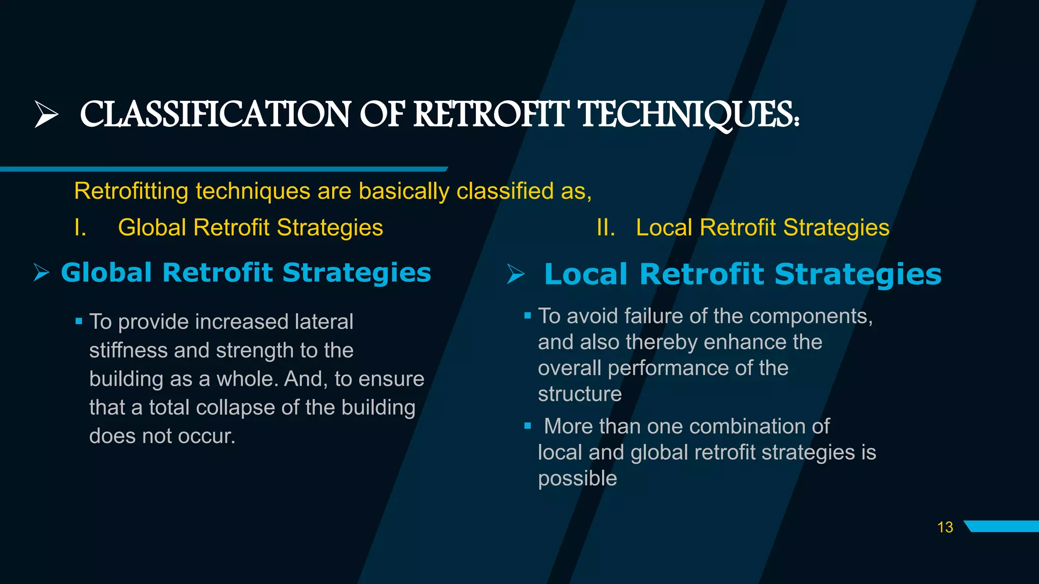  CLASSIFICATION OF RETROFIT TECHNIQUES:
Retrofitting techniques are basically classified as,
I. Global Retrofit Strategies II. Local Retrofit Strategies
 Global Retrofit Strategies
 To provide increased lateral
stiffness and strength to the
building as a whole. And, to ensure
that a total collapse of the building
does not occur.
 Local Retrofit Strategies
 To avoid failure of the components,
and also thereby enhance the
overall performance of the
structure
 More than one combination of
local and global retrofit strategies is
possible
13
 