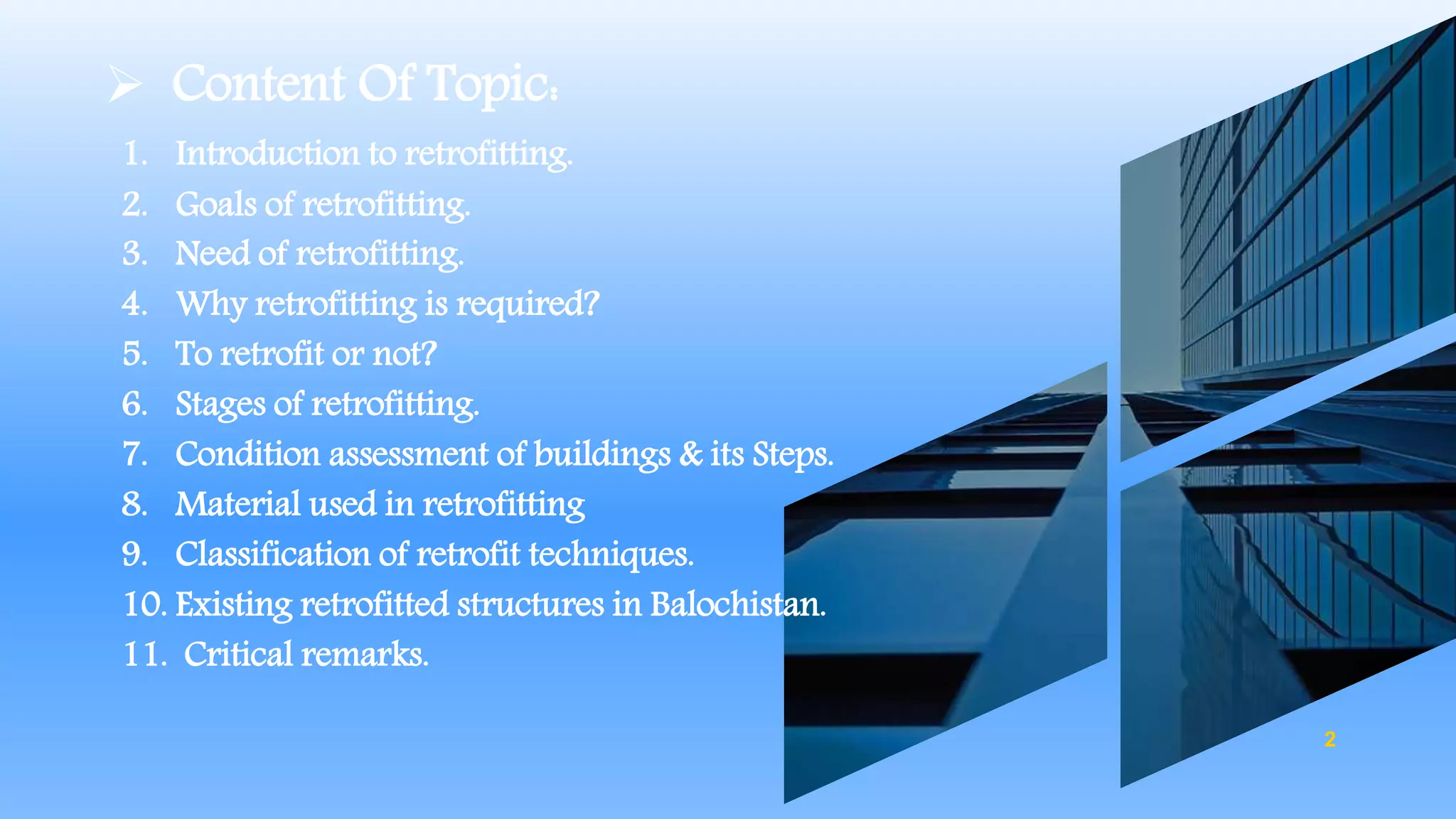  Content Of Topic:
1. Introduction to retrofitting.
2. Goals of retrofitting.
3. Need of retrofitting.
4. Why retrofitting is required?
5. To retrofit or not?
6. Stages of retrofitting.
7. Condition assessment of buildings & its Steps.
8. Material used in retrofitting
9. Classification of retrofit techniques.
10. Existing retrofitted structures in Balochistan.
11. Critical remarks.
2
 