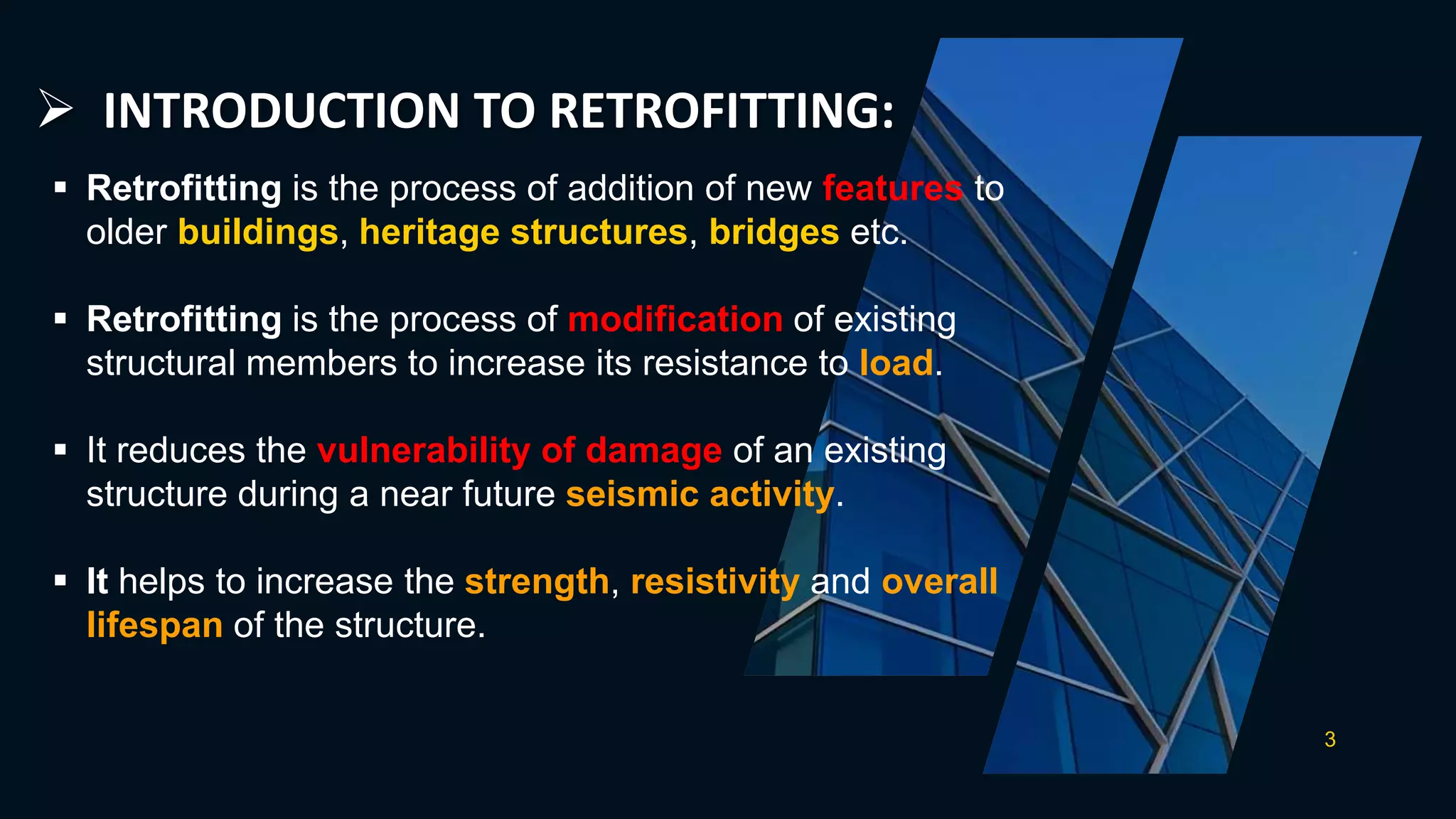  INTRODUCTION TO RETROFITTING:
3
 Retrofitting is the process of addition of new features to
older buildings, heritage structures, bridges etc.
 Retrofitting is the process of modification of existing
structural members to increase its resistance to load.
 It reduces the vulnerability of damage of an existing
structure during a near future seismic activity.
 It helps to increase the strength, resistivity and overall
lifespan of the structure.
 