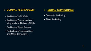14
 GLOBAL TECHNIQUES:  LOCAL TECHNIQUES:
 Addition of Infill Walls
 Addition of Shear walls or
wing walls or Buttress Walls
 Addition of Steel Braces
 Reduction of Irregularities
and Mass Reduction.
• Concrete Jacketing,
• Steel Jacketing
 
