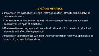 20
CRITICAL REMARKS:
Increase in the capacities( strength, stiffness, ductility, stability and integrity) of
concrete structure.
The reduction in loss of lives, damage of the essential facilities and functional
continuity of life-span of structures.
Decrease the working space of concrete structure due to extension in structural
elements and affect the appearance.
Increase in lateral stiffness with high shear concentration near wall. ■ Increase in
overturning moment at foundation.
 