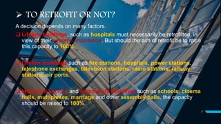  TO RETROFIT OR NOT?
A decision depends on many factors.
 Lifeline buildings, such as hospitals must necessarily be retrofitted, in
view of their extreme importance. But should the aim of retrofit be to raise
this capacity to 100%.
 Lifeline buildings such as fire stations, hospitals, power stations,
telephone exchanges, television stations, radio stations, railway
stations, air ports.
 Important service and community buildings such as schools, cinema
halls, multiplexes, marriage and other assembly halls, the capacity
should be raised to 100%.
7
 