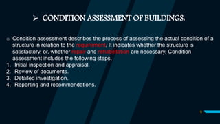 9
 CONDITION ASSESSMENT OF BUILDINGS:
o Condition assessment describes the process of assessing the actual condition of a
structure in relation to the requirement. It indicates whether the structure is
satisfactory, or, whether repair and rehabilitation are necessary. Condition
assessment includes the following steps.
1. Initial inspection and appraisal.
2. Review of documents.
3. Detailed investigation.
4. Reporting and recommendations.
 