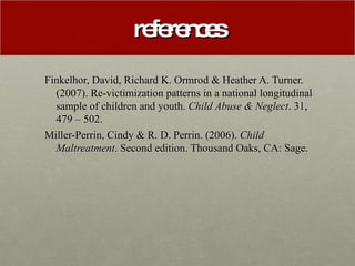 references Finkelhor, David, Richard K. Ormrod & Heather A. Turner. (2007). Re-victimization patterns in a national longitudinal sample of children and youth.  Child Abuse & Neglect . 31, 479 – 502. Miller-Perrin, Cindy & R. D. Perrin. (2006).  Child Maltreatment . Second edition. Thousand Oaks, CA: Sage. 