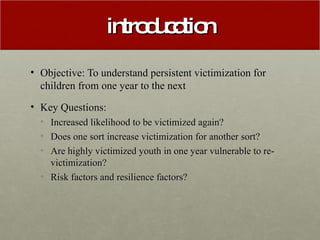 introducdtion Objective: To understand persistent victimization for children from one year to the next Key Questions: Increased likelihood to be victimized again? Does one sort increase victimization for another sort? Are highly victimized youth in one year vulnerable to re-victimization? Risk factors and resilience factors? 