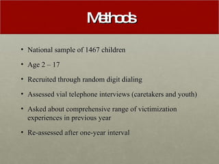 Methods National sample of 1467 children Age 2 – 17  Recruited through random digit dialing Assessed vial telephone interviews (caretakers and youth) Asked about comprehensive range of victimization experiences in previous year Re-assessed after one-year interval 