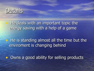 Details   He deals with an important topic the energy saving with a help of a game He is standing almost all the time but the enviroment is changing behind Owns a good ability for selling products 
