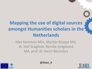 Mapping the use of digital sources
amongst Humanities scholars in the
           Netherlands
   Max Kemman MSc, Martijn Kleppe MA,
    dr. Stef Scagliola, Renske Jongbloed
        MA, prof. dr. Henri Beunders

                 @MaxJ_K
                                           www.axes-project.eu
 