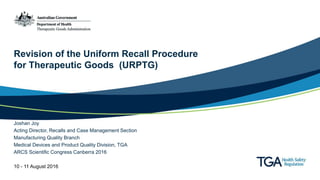 Revision of the Uniform Recall Procedure
for Therapeutic Goods (URPTG)
Joshan Joy
Acting Director, Recalls and Case Management Section
Manufacturing Quality Branch
Medical Devices and Product Quality Division, TGA
ARCS Scientific Congress Canberra 2016
10 - 11 August 2016
 