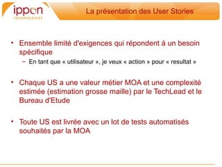 La présentation des User Stories



• Ensemble limité d'exigences qui répondent a un besoin
  spécifique
   – En tant que « utilisateur », je veux « action » pour « resultat »


• Chaque US a une valeur métier MOA et une complexité
  estimée (estimation grosse maille) par le TechLead et le
  Bureau d'Etude

• Toute US est livrée avec un lot de tests automatisés
  souhaités par la MOA
 