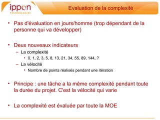 Evaluation de la complexité

• Pas d'évaluation en jours/homme (trop dépendant de la
  personne qui va développer)

• Deux nouveaux indicateurs
   – La complexité
      • 0, 1, 2, 3, 5, 8, 13, 21, 34, 55, 89, 144, ?
   – La vélocité
      • Nombre de points réalisés pendant une itération


• Principe : une tâche a la meme complexité pendant toute
  la durée du projet. C'est la vélocité qui varie

• La complexité est évaluée par toute la MOE
 