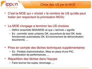 Choix des US par la MOE

• C'est la MOE qui « choisit » le nombre de US qu'elle peut
  traiter (en respectant la priorisation MOA)

• La MOE s'engage a terminer les US choisies
   – Définir ensemble MOA/MOE ce que « terminé » signifie
   – Ex : commité, tests unitaires OK, couverture de test OK, tests
     fonctionnels automatisés OK, Environnement de démonstration
     bouchonné, ...


• Prise en compte des tâches techniques supplémentaires
   – Ex : Portlets d'administration, Mise en place d'une PIC,
     amélioration de performances, ...
• Répartition des tâches dans l'équipe
   – Faire tourner les sujets, binomage, ...
 