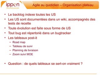 Agile au quotidien – Organisation plateau

• Le backlog indexe toutes les US
• Les US sont documentées dans un wiki, accompagnés des
  tests de recette
• Toute évolution est faite sous forme de US
• Tout bug est répertorié dans un bugtracker
• Les tableaux post-it
   –   Road map
   –   Tableau de suivi
   –   Planning de livraison
   –   Zoom suivi MOE


• Question : de quels tableaux se sert-on vraiment ?
 