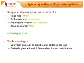 Agile au quotidien – Organisation plateau

• De quels tableaux se sert-on vraiment ?
   –   Road map [AMOA]
   –   Tableau de suivi [personne]
   –   Planning de livraison [tout le monde]
   –   Zoom suivi MOE [MOE]


  → Presque tous

• Quels avantages
   – Une vision du projet en grand format partagée par tous
   – Facile de gérer le travail a faire de l'équipe sur une itération
 