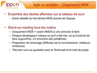 Agile au quotidien – Organisation MOE

• Ensemble des tâches affichées sur le tableau de suivi
   – Zoom détaillé sur les tâches MOE proche de l'équipe


• Stand-up meeting tous les matins
   – Uniquement MOE + coach AMOA si une annonce a faire
   – Chaque développeur indique ce qu'il a fait hier, ce qu'il prévoit de
     faire aujourd'hui, s'il rencontre des problemes
   – Proposition de binomage (Diffusion de la connaissance, meilleure
     ambiance)
   – Tres bon suivi au quotidien pour le TechLead et le chef de projet
 