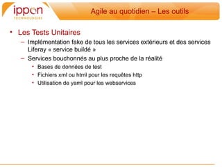 Agile au quotidien – Les outils

• Les Tests Unitaires
   – Implémentation fake de tous les services extérieurs et des services
     Liferay « service buildé »
   – Services bouchonnés au plus proche de la réalité
       • Bases de données de test
       • Fichiers xml ou html pour les requetes http
       • Utilisation de yaml pour les webservices
 