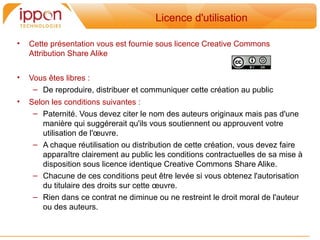 Licence d'utilisation

•   Cette présentation vous est fournie sous licence Creative Commons
    Attribution Share Alike


•   Vous etes libres :
     – De reproduire, distribuer et communiquer cette création au public
•   Selon les conditions suivantes :
     – Paternité. Vous devez citer le nom des auteurs originaux mais pas d'une
        maniere qui suggérerait qu'ils vous soutiennent ou approuvent votre
        utilisation de l'œuvre.
     – A chaque réutilisation ou distribution de cette création, vous devez faire
        apparaitre clairement au public les conditions contractuelles de sa mise a
        disposition sous licence identique Creative Commons Share Alike.
     – Chacune de ces conditions peut etre levée si vous obtenez l'autorisation
        du titulaire des droits sur cette œuvre.
     – Rien dans ce contrat ne diminue ou ne restreint le droit moral de l'auteur
        ou des auteurs.
 