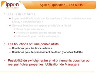 Agile au quotidien – Les outils

• Les Tests Unitaires
   – Implémentation fake de tout les services extérieurs et des services
     Liferay « service buildés »
   – Services bouchonnés au plus proche de la réalité
       • Bases de données de test
       • Fichiers xml ou html pour les requete http
       • Utilisation de yaml pour les webservices


• Les bouchons ont une double utilité
   – Bouchons pour les tests unitaires
   – Bouchons pour l'environnement de démo (données AMOA)


• Possibilité de switcher entre environnements bouchon ou
  réel par fichier properties. Utilisation de Managers
 