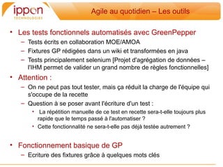 Agile au quotidien – Les outils

• Les tests fonctionnels automatisés avec GreenPepper
   – Tests écrits en collaboration MOE/AMOA
   – Fixtures GP rédigées dans un wiki et transformées en java
   – Tests principalement selenium [Projet d'agrégation de données –
     l'IHM permet de valider un grand nombre de regles fonctionnelles]
• Attention :
   – On ne peut pas tout tester, mais ça réduit la charge de l'équipe qui
     s'occupe de la recette
   – Question a se poser avant l'écriture d'un test :
       • La répétition manuelle de ce test en recette sera-t-elle toujours plus
         rapide que le temps passé a l'automatiser ?
       • Cette fonctionnalité ne sera-t-elle pas déja testée autrement ?


• Fonctionnement basique de GP
   – Ecriture des fixtures grâce a quelques mots clés
 