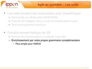 Agile au quotidien – Les outils

• Les tests fonctionnels automatisés avec GreenPepper
   – Tests écrits en collaboration MOE/AMOA
   – Fixtures GP rédigées dans un wiki et transformées en java
   – Tests principalement selenium


• Fonctionnement basique de GP
   – Ecriture des fixtures grâce a quelques mots clés
   – Enrichissement par notre propre grammaire complémentaire
      • Plus simple pour l'AMOA
 