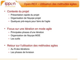 Open-REX – Utilisation des méthodes agiles

• Contexte du projet
   – Présentation rapide du projet
   – Organisation de l'équipe projet
   – Quelques pré-requis pour faire de l'agile


• Focus sur une itération en mode agile
   – Principales phases d'une itération
   – Organisation de l'équipe MOE
   – Les outils


• Retour sur l'utilisation des méthodes agiles
   – Au fil des itérations
   – Les phases de livraison
 