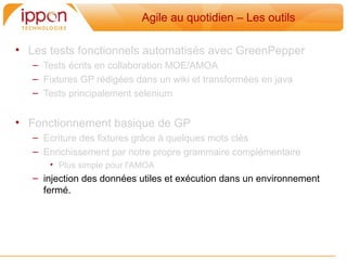 Agile au quotidien – Les outils

• Les tests fonctionnels automatisés avec GreenPepper
   – Tests écrits en collaboration MOE/AMOA
   – Fixtures GP rédigées dans un wiki et transformées en java
   – Tests principalement selenium


• Fonctionnement basique de GP
   – Ecriture des fixtures grâce a quelques mots clés
   – Enrichissement par notre propre grammaire complémentaire
      • Plus simple pour l'AMOA
   – injection des données utiles et exécution dans un environnement
     fermé.
 