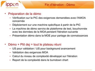 Fin d'itération - Démo

• Préparation de la démo
   – Vérification sur la PIC des exigences demandées avec l'AMOA
     concernée
   – Déploiement sur une machine spécifique a partir de la PIC
   – La machine de démo servira de plateforme de test, bouchonnée
     avec les données de la MOA pendant l'itération suivante
   – Présentation démo dans la MOE pour partage de connaissances


• Démo + Ptit dej = tout le plateau réuni
   –   US pour validation / US pour background avancement
   –   Validation des exigences MOA
   –   Calcul du niveau de complexité développé sur l'itération
   –   Report de la complexité dans le burndown chart
 