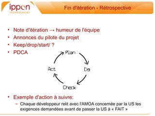 Fin d'itération - Rétrospective



•   Note d'itération → humeur de l'équipe
•   Annonces du pilote du projet
•   Keep/drop/start/ ?
•   PDCA




• Exemple d'action a suivre:
    – Chaque développeur relit avec l'AMOA concernée par la US les
      exigences demandées avant de passer la US a « FAIT »
 