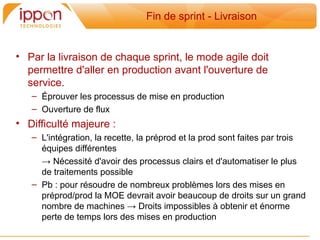 Fin de sprint - Livraison


• Par la livraison de chaque sprint, le mode agile doit
  permettre d'aller en production avant l'ouverture de
  service.
   – Éprouver les processus de mise en production
   – Ouverture de flux
• Difficulté majeure :
   – L'intégration, la recette, la préprod et la prod sont faites par trois
     équipes différentes
     → Nécessité d'avoir des processus clairs et d'automatiser le plus
     de traitements possible
   – Pb : pour résoudre de nombreux problemes lors des mises en
     préprod/prod la MOE devrait avoir beaucoup de droits sur un grand
     nombre de machines → Droits impossibles a obtenir et énorme
     perte de temps lors des mises en production
 